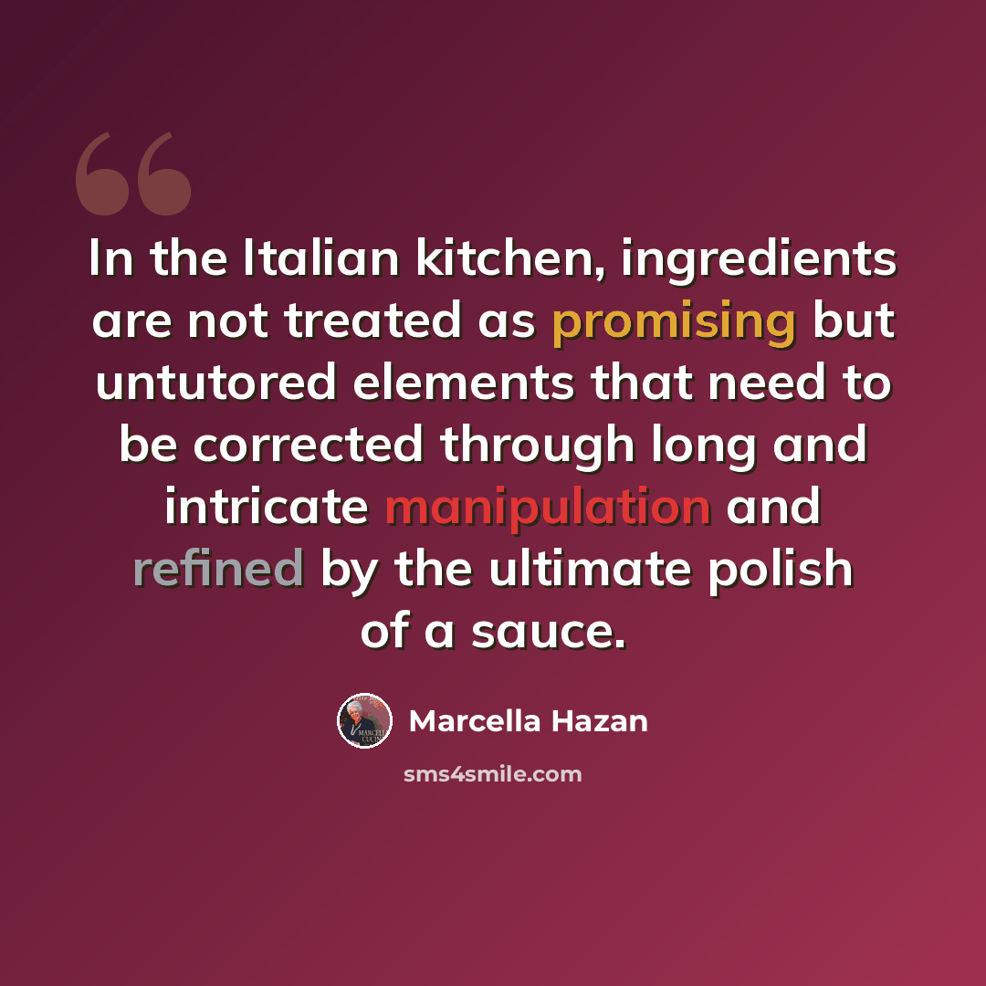 “In the Italian kitchen, ingredients are not treated as promising but untutored elements that need to be corrected through long and intricate manipulation and refined by the ultimate polish of a sauce.” quote by Marcella Hazan