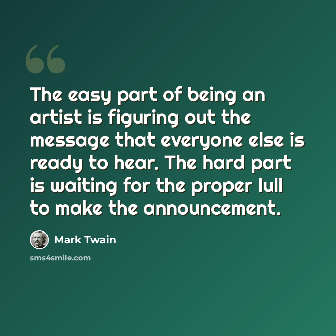 “The easy part of being an artist is figuring out the message that everyone else is ready to hear. The hard part is waiting for the proper lull to make the announcement.” quote by Mark Twain