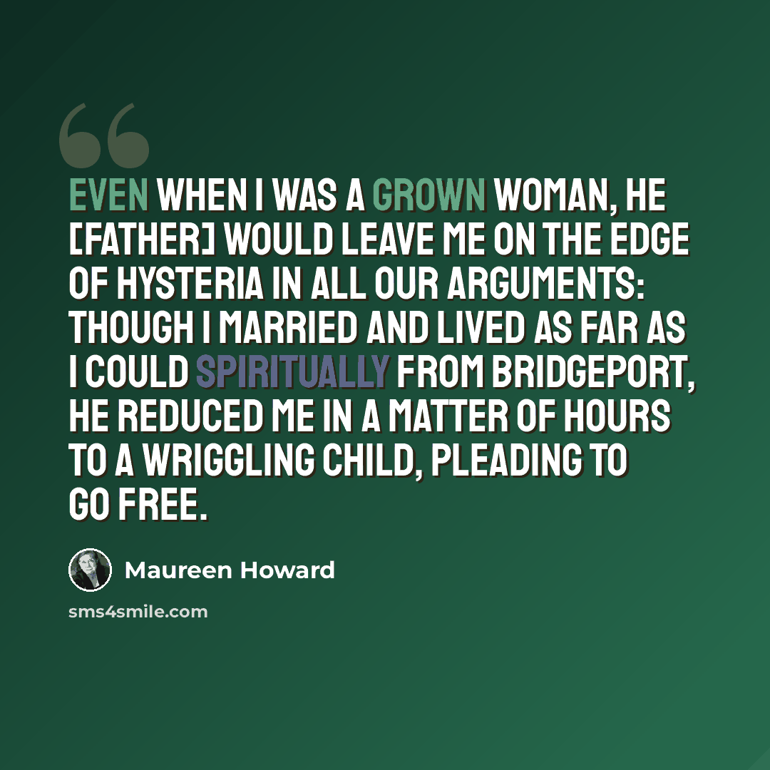 “Even when I was a grown woman, he [Father] would leave me on the edge of hysteria in all our arguments: though I married and lived as far as I could spiritually from Bridgeport, he reduced me in a matter of hours to a wriggling child, pleading to go free.” quote by Maureen Howard
