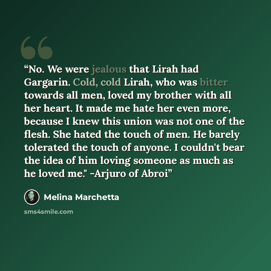 “No. We were jealous that Lirah had Gargarin. Cold, cold Lirah, who was bitter towards all men, loved my brother with all her heart. It made me hate her even more, because I knew this union was not one of the flesh. She hated the touch of men. He barely tolerated the touch of anyone. I couldn't…” quote by Melina Marchetta