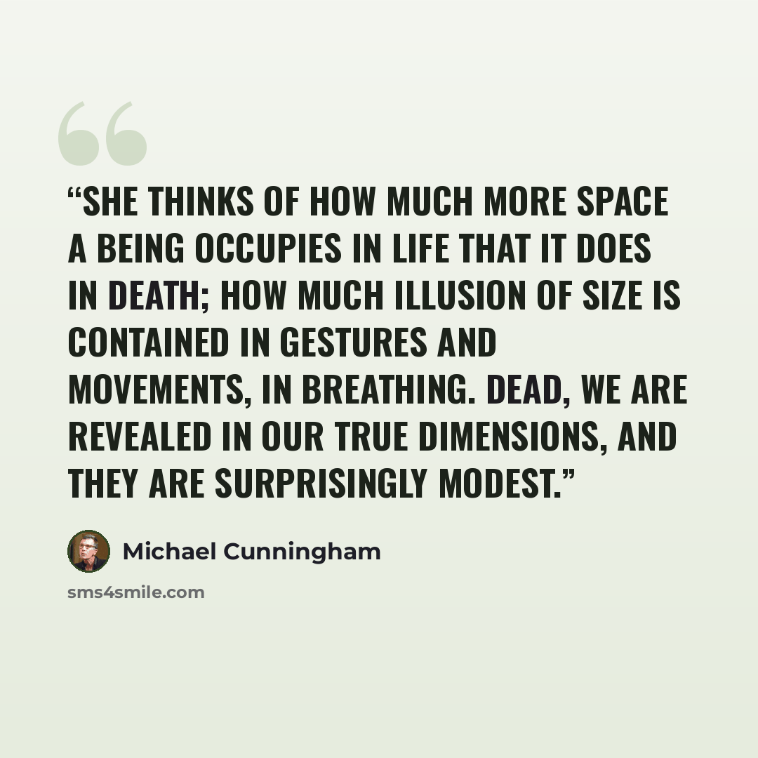 “She thinks of how much more space a being occupies in life that it does in death; how much illusion of size is contained in gestures and movements, in breathing. Dead, we are revealed in our true dimensions, and they are surprisingly modest.” quote by Michael Cunningham