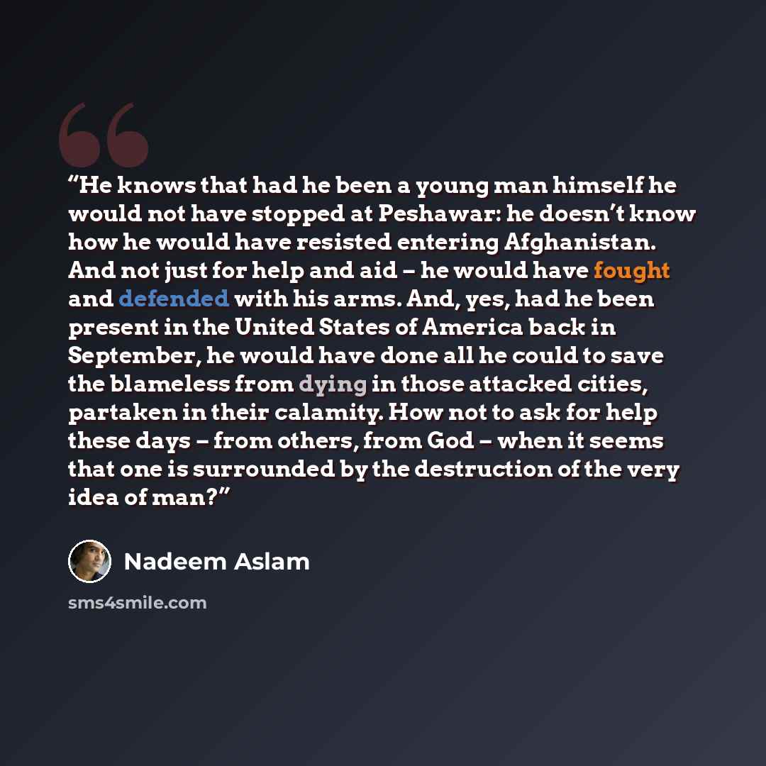 “He knows that had he been a young man himself he would not have stopped at Peshawar: he doesn’t know how he would have resisted entering Afghanistan. And not just for help and aid – he would have fought and defended with his arms. And, yes, had he been present in the United States of America back…” quote by Nadeem Aslam
