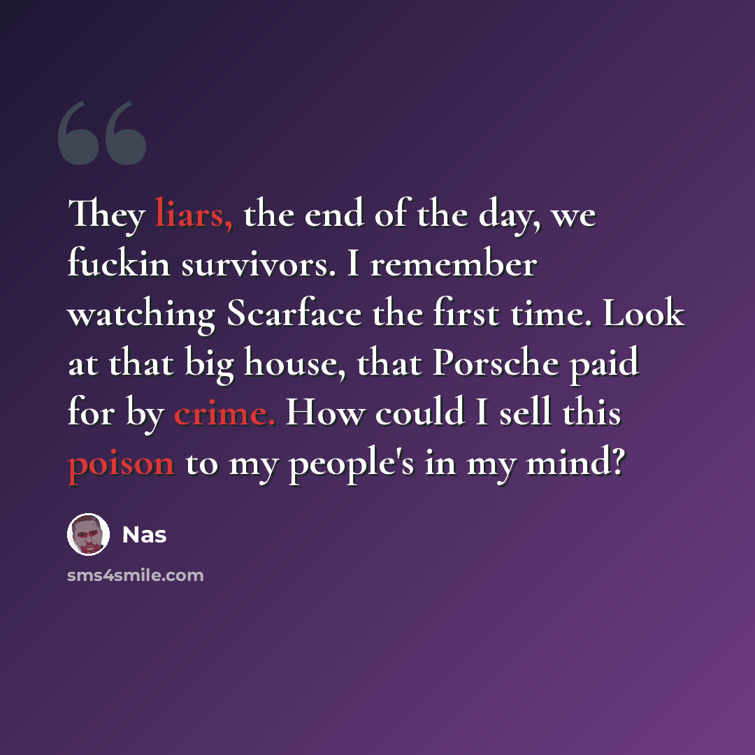 “They liars, the end of the day, we fuckin survivors. I remember watching Scarface the first time. Look at that big house, that Porsche paid for by crime. How could I sell this poison to my people's in my mind?” quote by Nas