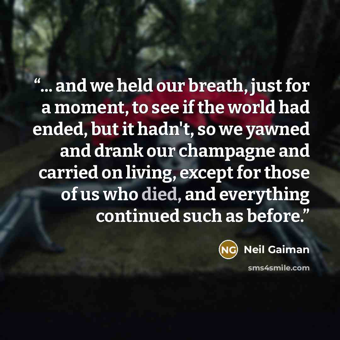 “... and we held our breath, just for a moment, to see if the world had ended, but it hadn't, so we yawned and drank our champagne and carried on living, except for those of us who died, and everything continued such as before.” quote by Neil Gaiman