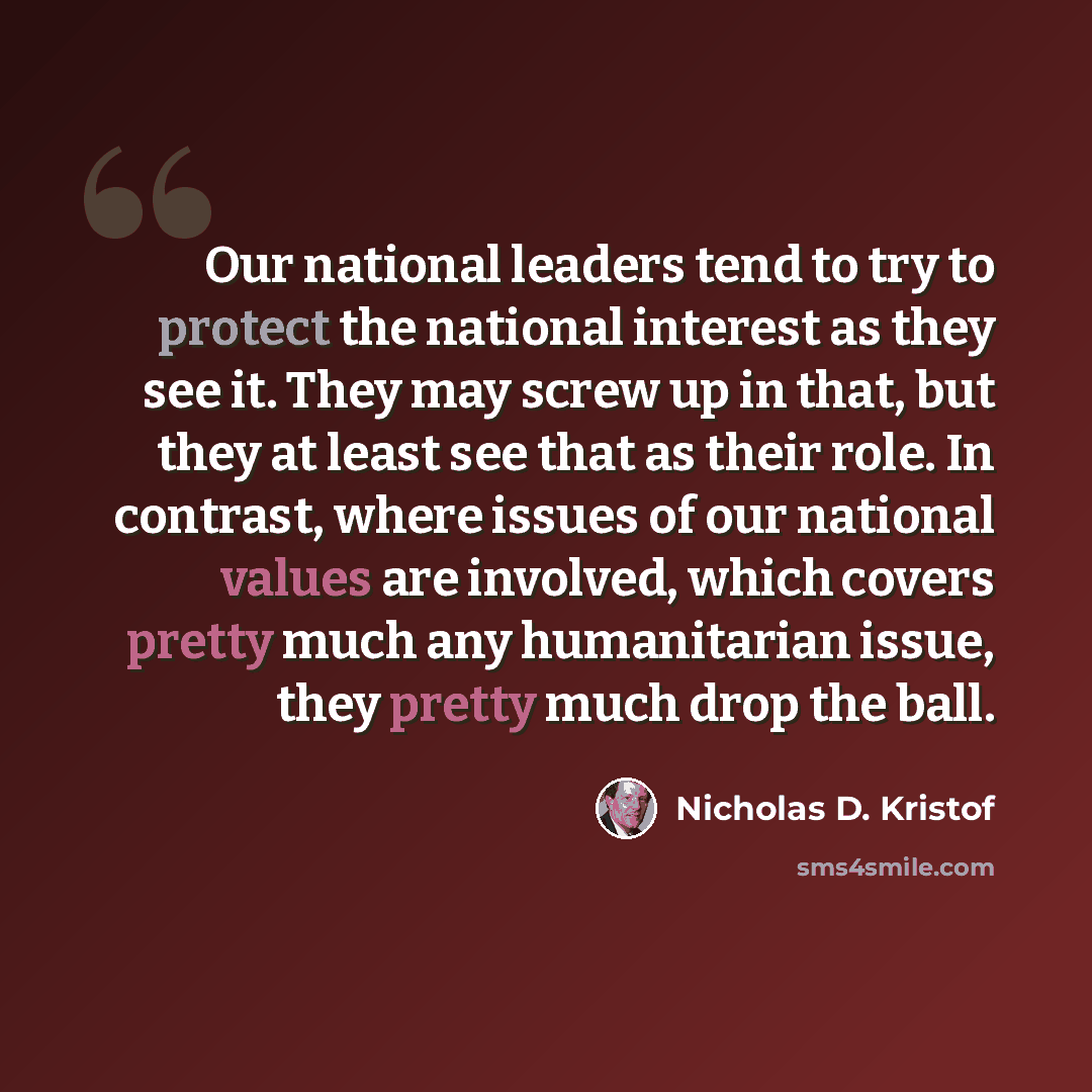 “Our national leaders tend to try to protect the national interest as they see it. They may screw up in that, but they at least see that as their role. In contrast, where issues of our national values are involved, which covers pretty much any humanitarian issue, they pretty much drop the ball.” quote by Nicholas D. Kristof