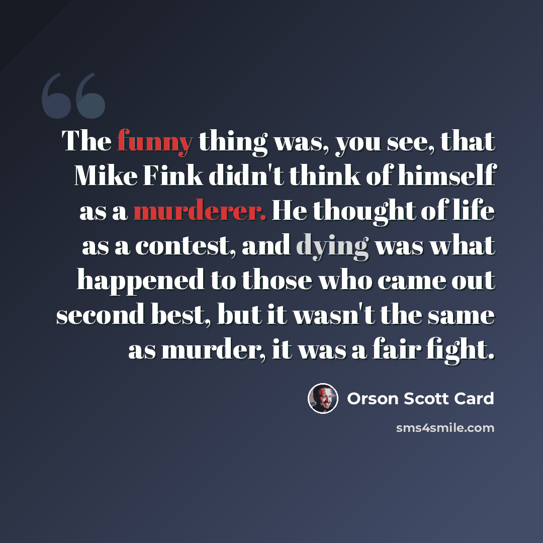 “The funny thing was, you see, that Mike Fink didn't think of himself as a murderer. He thought of life as a contest, and dying was what happened to those who came out second best, but it wasn't the same as murder, it was a fair fight.” quote by Orson Scott Card