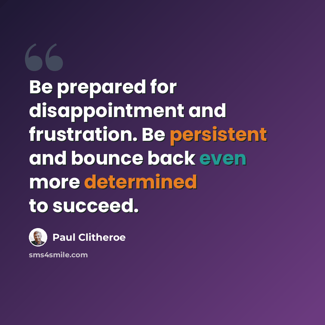 “Be prepared for disappointment and frustration. Be persistent and bounce back even more determined to succeed.” quote by Paul Clitheroe