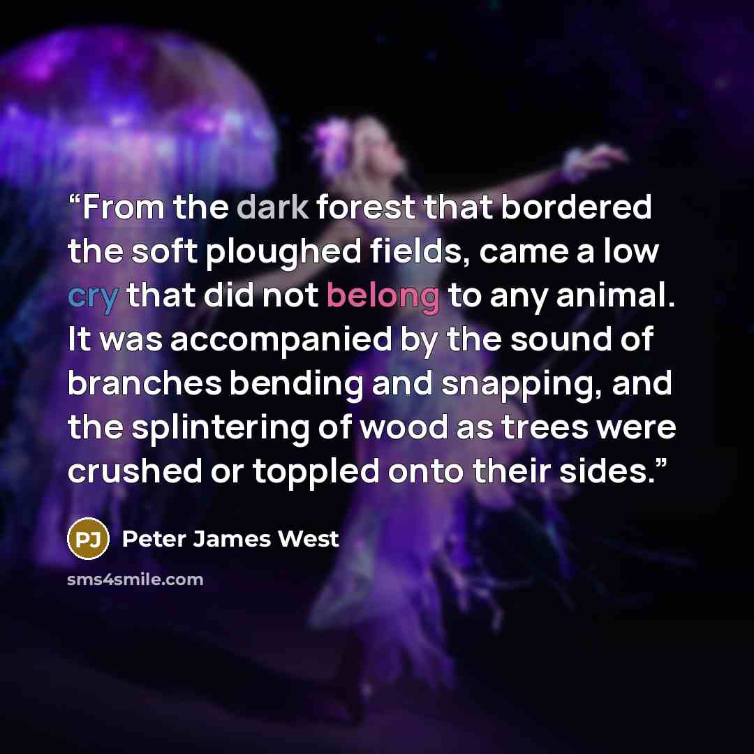 “From the dark forest that bordered the soft ploughed fields, came a low cry that did not belong to any animal. It was accompanied by the sound of branches bending and snapping, and the splintering of wood as trees were crushed or toppled onto their sides.” quote by Peter James West