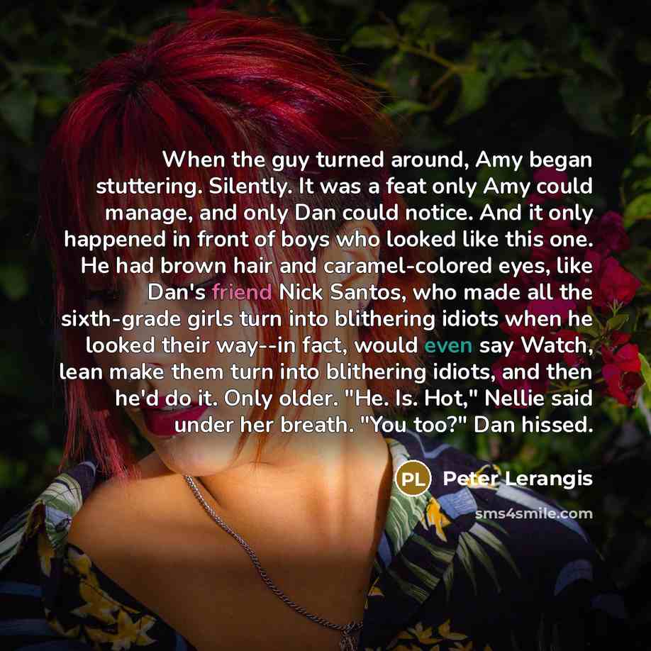 “When the guy turned around, Amy began stuttering. Silently. It was a feat only Amy could manage, and only Dan could notice. And it only happened in front of boys who looked like this one. He had brown hair and caramel-colored eyes, like Dan's friend Nick Santos, who made all the sixth-grade girls…” quote by Peter Lerangis