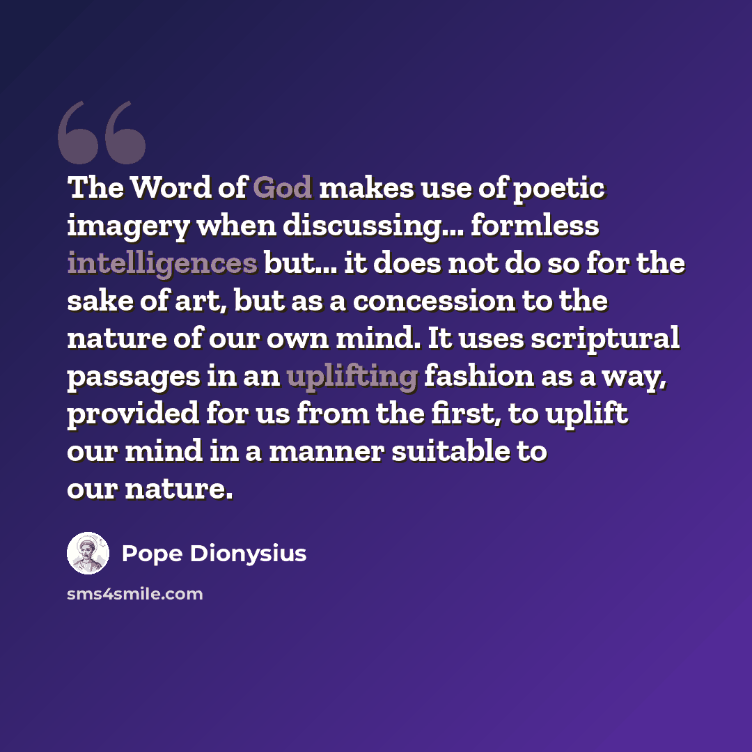 “The Word of God makes use of poetic imagery when discussing... formless intelligences but... it does not do so for the sake of art, but as a concession to the nature of our own mind. It uses scriptural passages in an uplifting fashion as a way, provided for us from the first, to uplift our mind in…” quote by Pope Dionysius