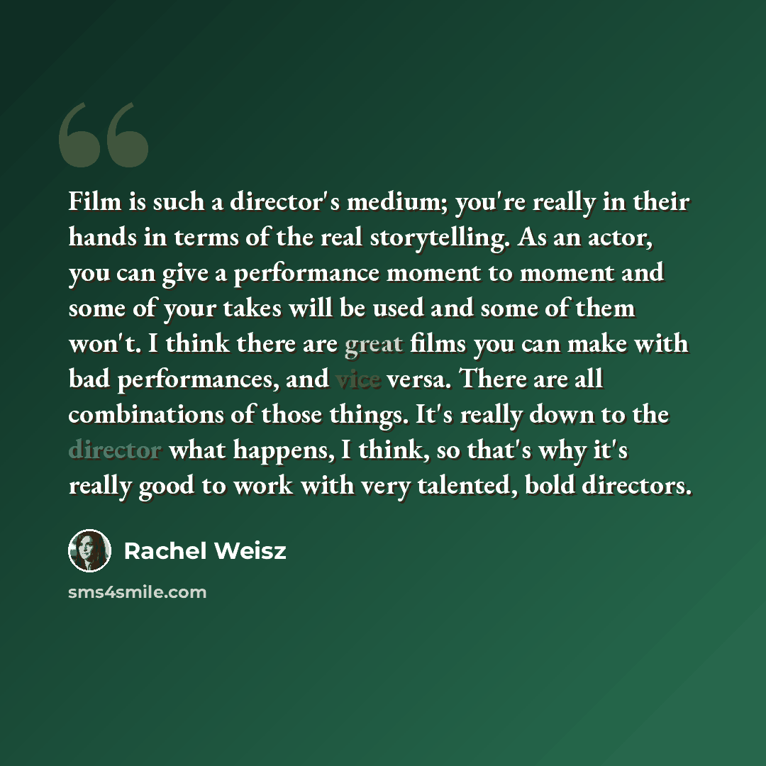 “Film is such a director's medium; you're really in their hands in terms of the real storytelling. As an actor, you can give a performance moment to moment and some of your takes will be used and some of them won't. I think there are great films you can make with bad performances, and vice versa…” quote by Rachel Weisz