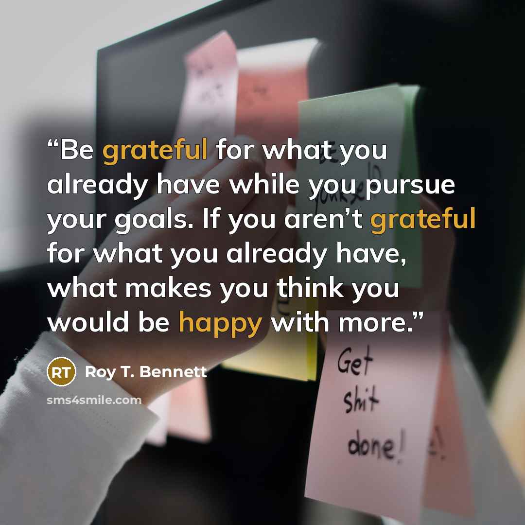 “Be grateful for what you already have while you pursue your goals. If you aren’t grateful for what you already have, what makes you think you would be happy with more.” quote by Roy T. Bennett