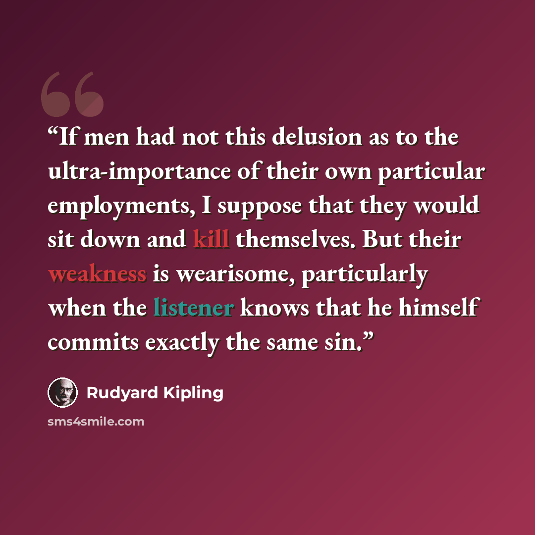 “If men had not this delusion as to the ultra-importance of their own particular employments, I suppose that they would sit down and kill themselves. But their weakness is wearisome, particularly when the listener knows that he himself commits exactly the same sin.” quote by Rudyard Kipling
