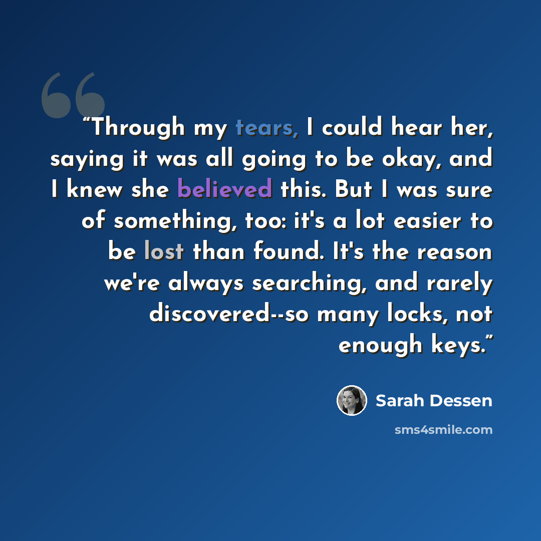 “Through my tears, I could hear her, saying it was all going to be okay, and I knew she believed this. But I was sure of something, too: it's a lot easier to be lost than found. It's the reason we're always searching, and rarely discovered--so many locks, not enough keys.” quote by Sarah Dessen