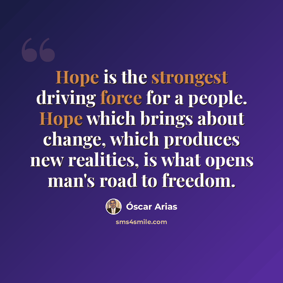 “Hope is the strongest driving force for a people. Hope which brings about change, which produces new realities, is what opens man's road to freedom.” quote by Oscar Arias