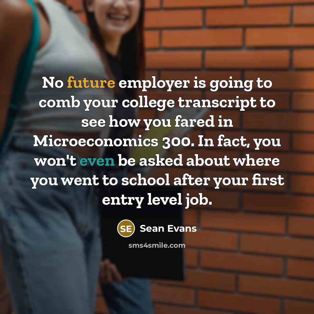 “No future employer is going to comb your college transcript to see how you fared in Microeconomics 300. In fact, you won't even be asked about where you went to school after your first entry level job.” quote by Sean Evans