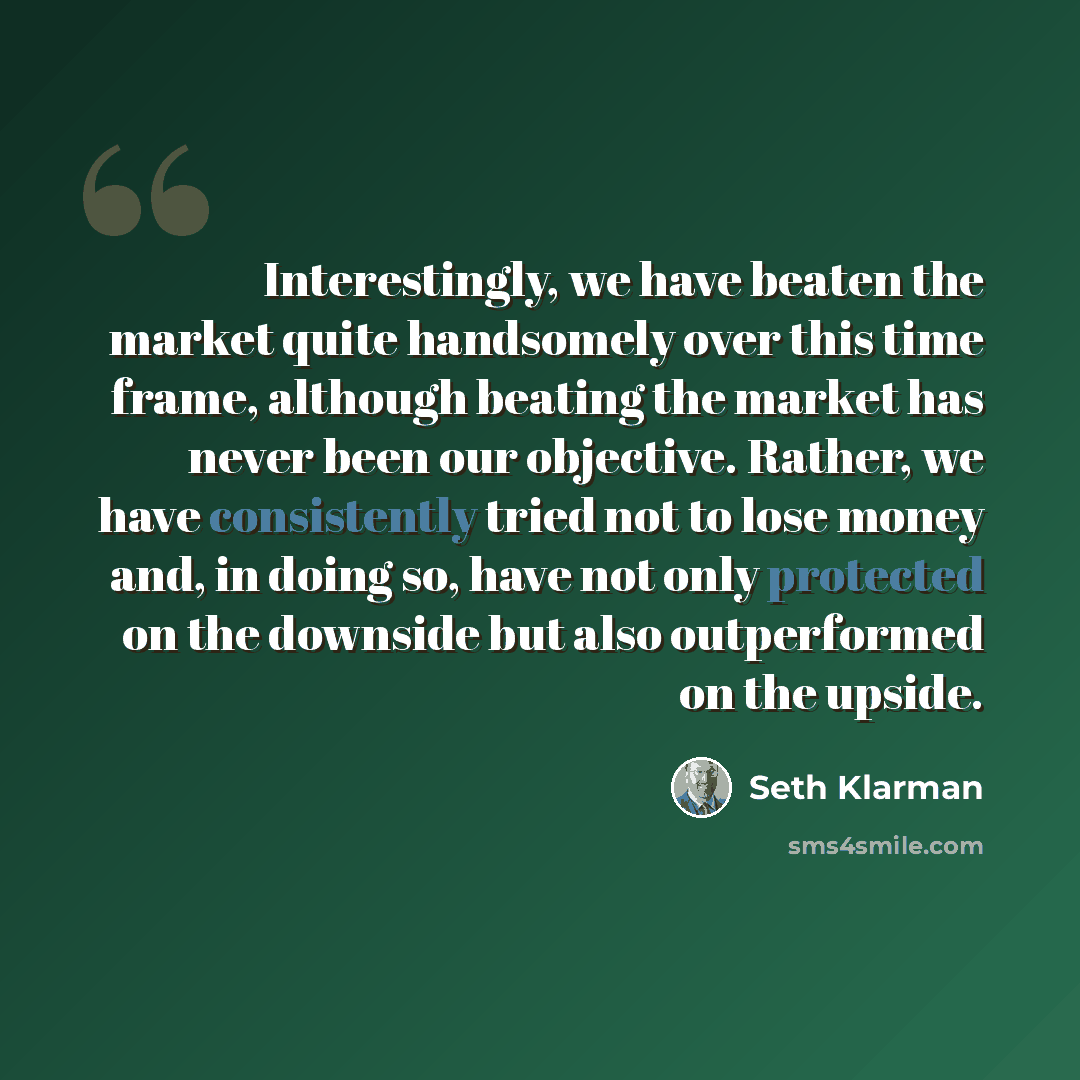 “Interestingly, we have beaten the market quite handsomely over this time frame, although beating the market has never been our objective. Rather, we have consistently tried not to lose money and, in doing so, have not only protected on the downside but also outperformed on the upside.” quote by Seth Klarman