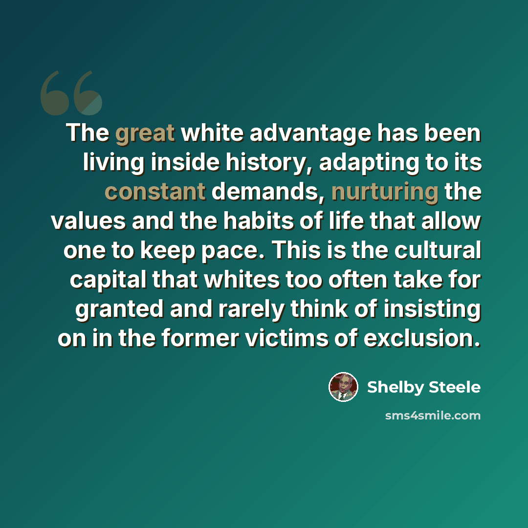 “The great white advantage has been living inside history, adapting to its constant demands, nurturing the values and the habits of life that allow one to keep pace. This is the cultural capital that whites too often take for granted and rarely think of insisting on in the former victims of…” quote by Shelby Steele