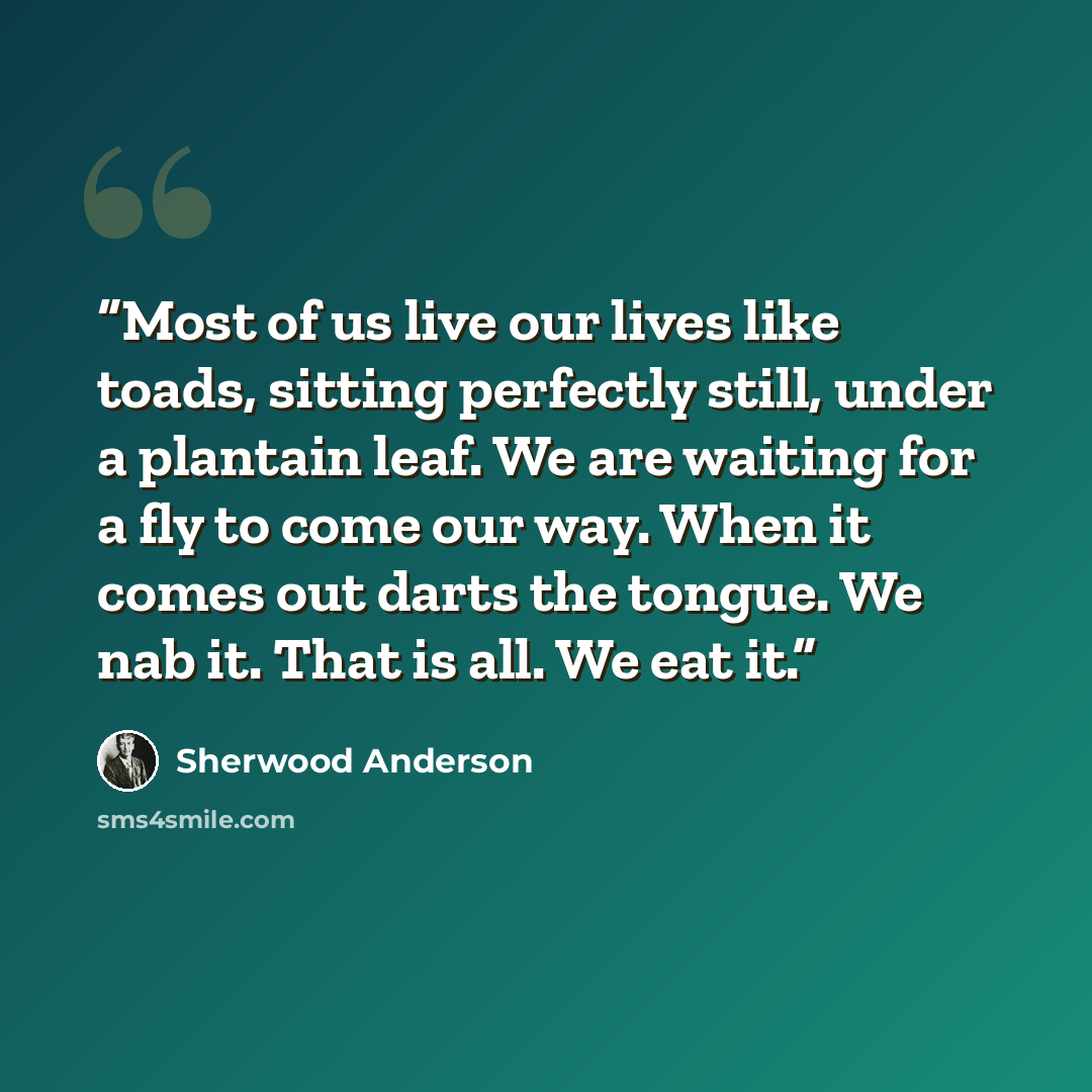 “Most of us live our lives like toads, sitting perfectly still, under a plantain leaf. We are waiting for a fly to come our way. When it comes out darts the tongue. We nab it. That is all. We eat it.” quote by Sherwood Anderson