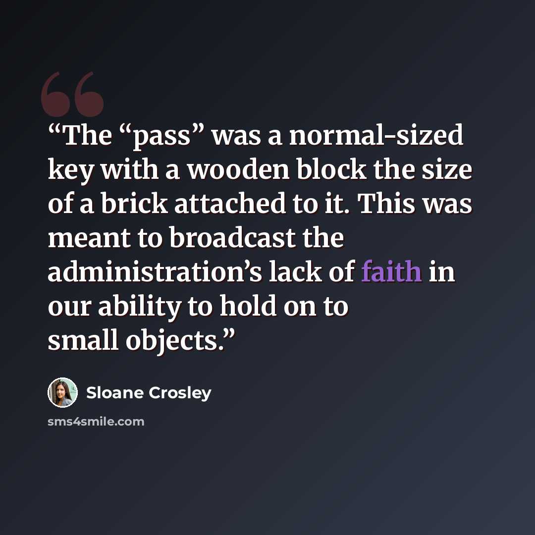 “The “pass” was a normal-sized key with a wooden block the size of a brick attached to it. This was meant to broadcast the administration’s lack of faith in our ability to hold on to small objects.” quote by Sloane Crosley