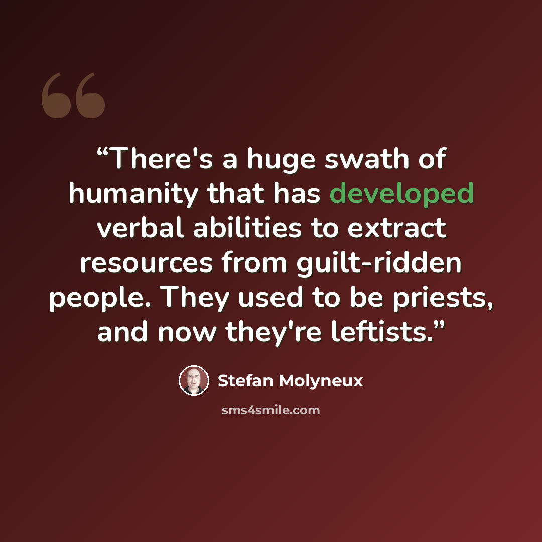 “There's a huge swath of humanity that has developed verbal abilities to extract resources from guilt-ridden people. They used to be priests, and now they're leftists.” quote by Stefan Molyneux