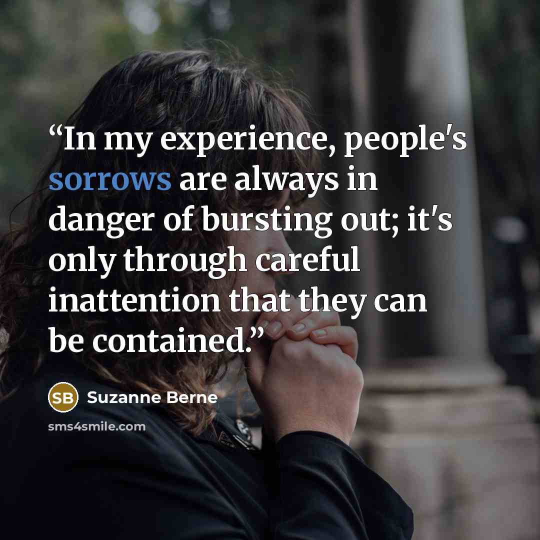 “In my experience, people's sorrows are always in danger of bursting out; it's only through careful inattention that they can be contained.” quote by Suzanne Berne