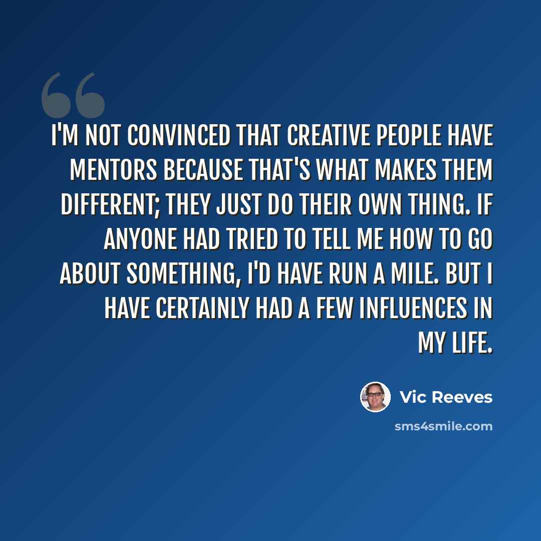 “I'm not convinced that creative people have mentors because that's what makes them different; they just do their own thing. If anyone had tried to tell me how to go about something, I'd have run a mile. But I have certainly had a few influences in my life.” quote by Vic Reeves
