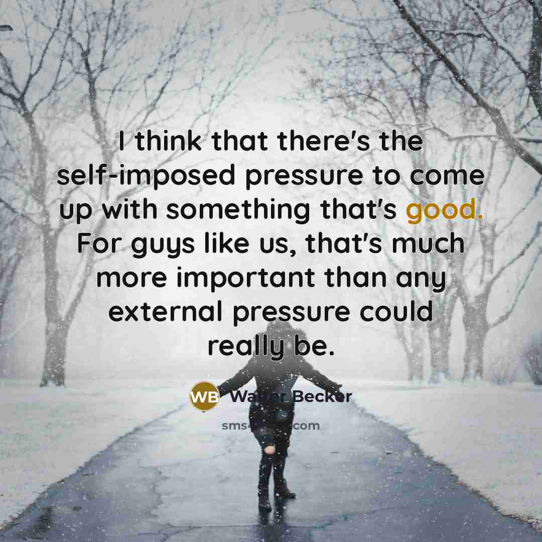 “I think that there's the self-imposed pressure to come up with something that's good. For guys like us, that's much more important than any external pressure could really be.” quote by Walter Becker
