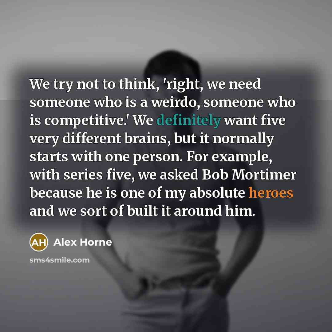 “We try not to think, 'right, we need someone who is a weirdo, someone who is competitive.' We definitely want five very different brains, but it normally starts with one person. For example, with series five, we asked Bob Mortimer because he is one of my absolute heroes and we sort of built it…” quote by Alex Horne