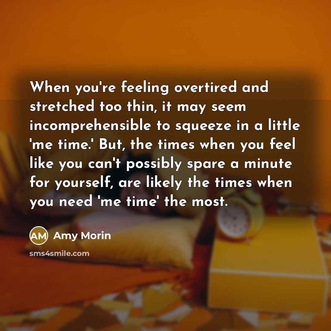 “When you're feeling overtired and stretched too thin, it may seem incomprehensible to squeeze in a little 'me time.' But, the times when you feel like you can't possibly spare a minute for yourself, are likely the times when you need 'me time' the most.” quote by Amy Morin