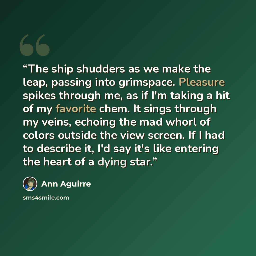 “The ship shudders as we make the leap, passing into grimspace. Pleasure spikes through me, as if I'm taking a hit of my favorite chem. It sings through my veins, echoing the mad whorl of colors outside the view screen. If I had to describe it, I'd say it's like entering the heart of a dying star.” quote by Ann Aguirre