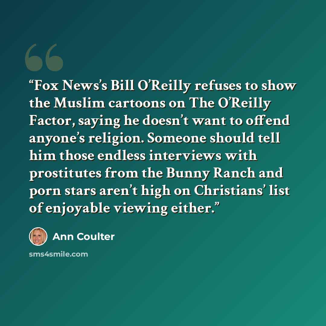 “Fox News’s Bill O’Reilly refuses to show the Muslim cartoons on The O’Reilly Factor, saying he doesn’t want to offend anyone’s religion. Someone should tell him those endless interviews with prostitutes from the Bunny Ranch and porn stars aren’t high on Christians’ list of enjoyable viewing either.” quote by Ann Coulter