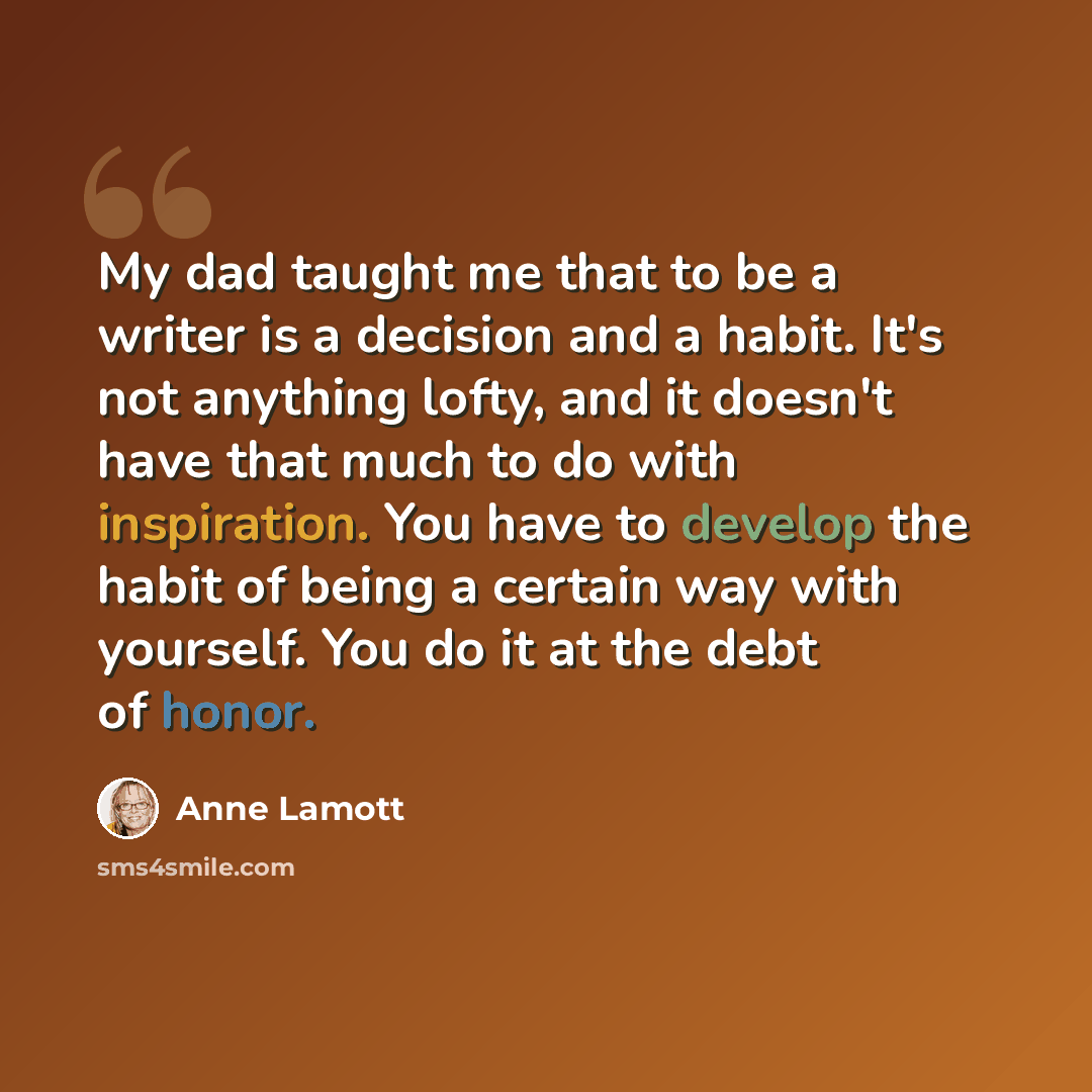 “My dad taught me that to be a writer is a decision and a habit. It's not anything lofty, and it doesn't have that much to do with inspiration. You have to develop the habit of being a certain way with yourself. You do it at the debt of honor.” quote by Anne Lamott