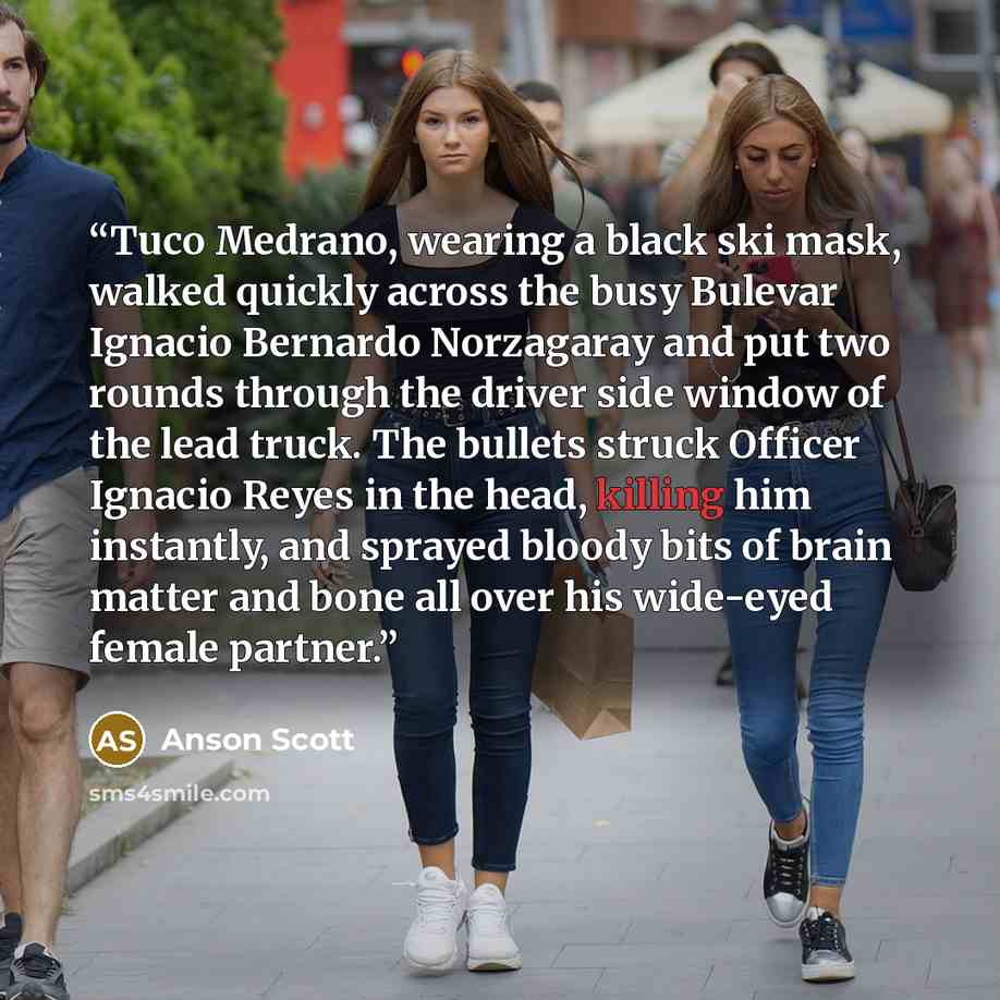 “Tuco Medrano, wearing a black ski mask, walked quickly across the busy Bulevar Ignacio Bernardo Norzagaray and put two rounds through the driver side window of the lead truck. The bullets struck Officer Ignacio Reyes in the head, killing him instantly, and sprayed bloody bits of brain matter and…” quote by Anson Scott