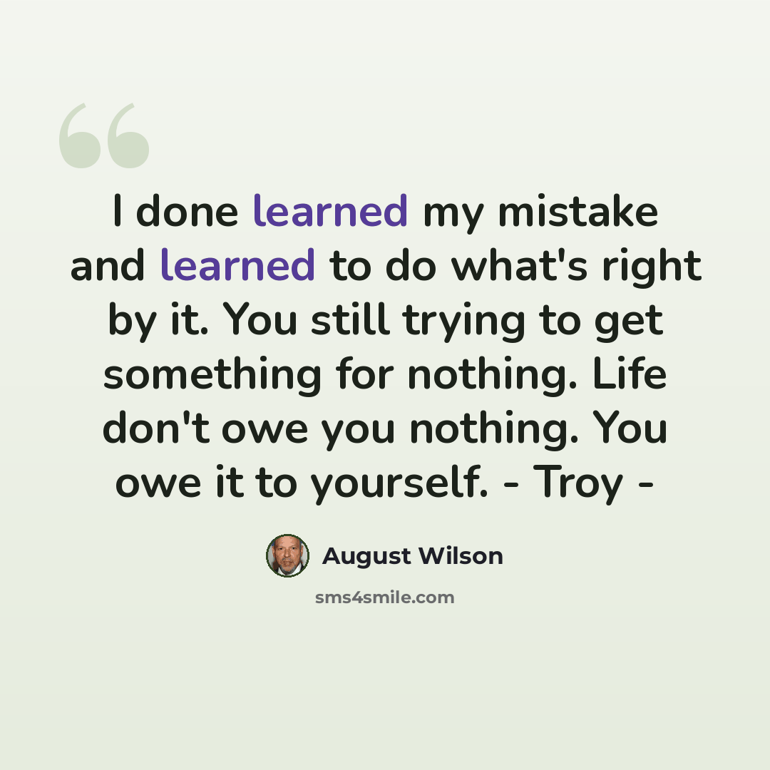 “I done learned my mistake and learned to do what's right by it. You still trying to get something for nothing. Life don't owe you nothing. You owe it to yourself. - Troy -” quote by August Wilson