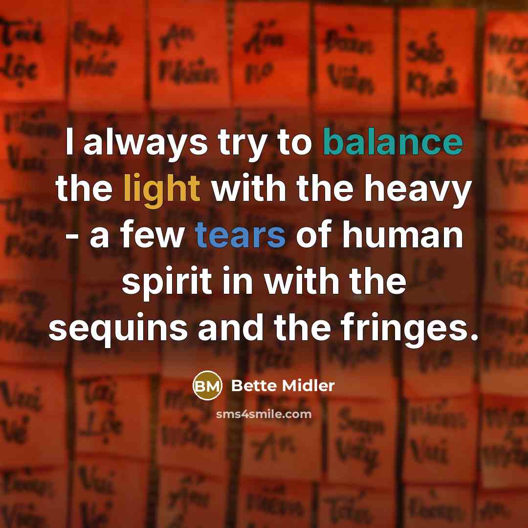 “I always try to balance the light with the heavy - a few tears of human spirit in with the sequins and the fringes.” quote by Bette Midler