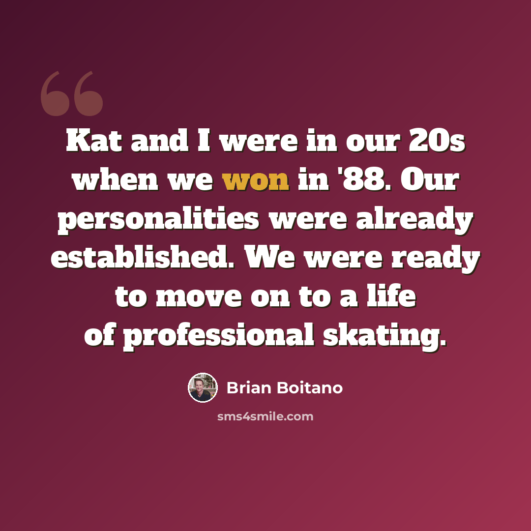“Kat and I were in our 20s when we won in '88. Our personalities were already established. We were ready to move on to a life of professional skating.” quote by Brian Boitano