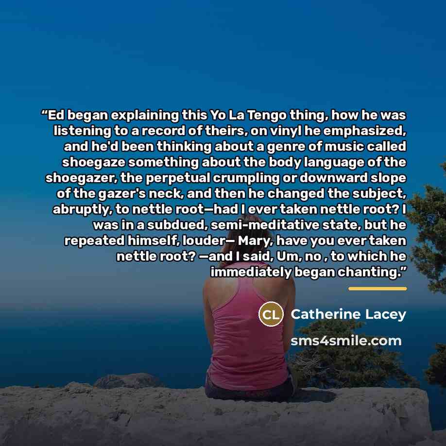 “Ed began explaining this Yo La Tengo thing, how he was listening to a record of theirs, on vinyl he emphasized, and he'd been thinking about a genre of music called shoegaze something about the body language of the shoegazer, the perpetual crumpling or downward slope of the gazer's neck, and then…” quote by Catherine Lacey
