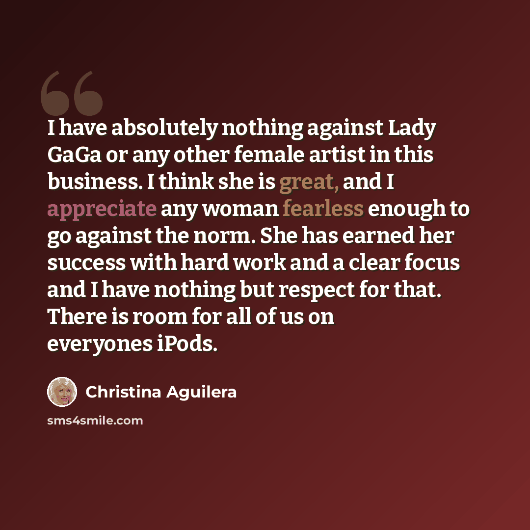 “I have absolutely nothing against Lady GaGa or any other female artist in this business. I think she is great, and I appreciate any woman fearless enough to go against the norm. She has earned her success with hard work and a clear focus and I have nothing but respect for that. There is room for…” quote by Christina Aguilera