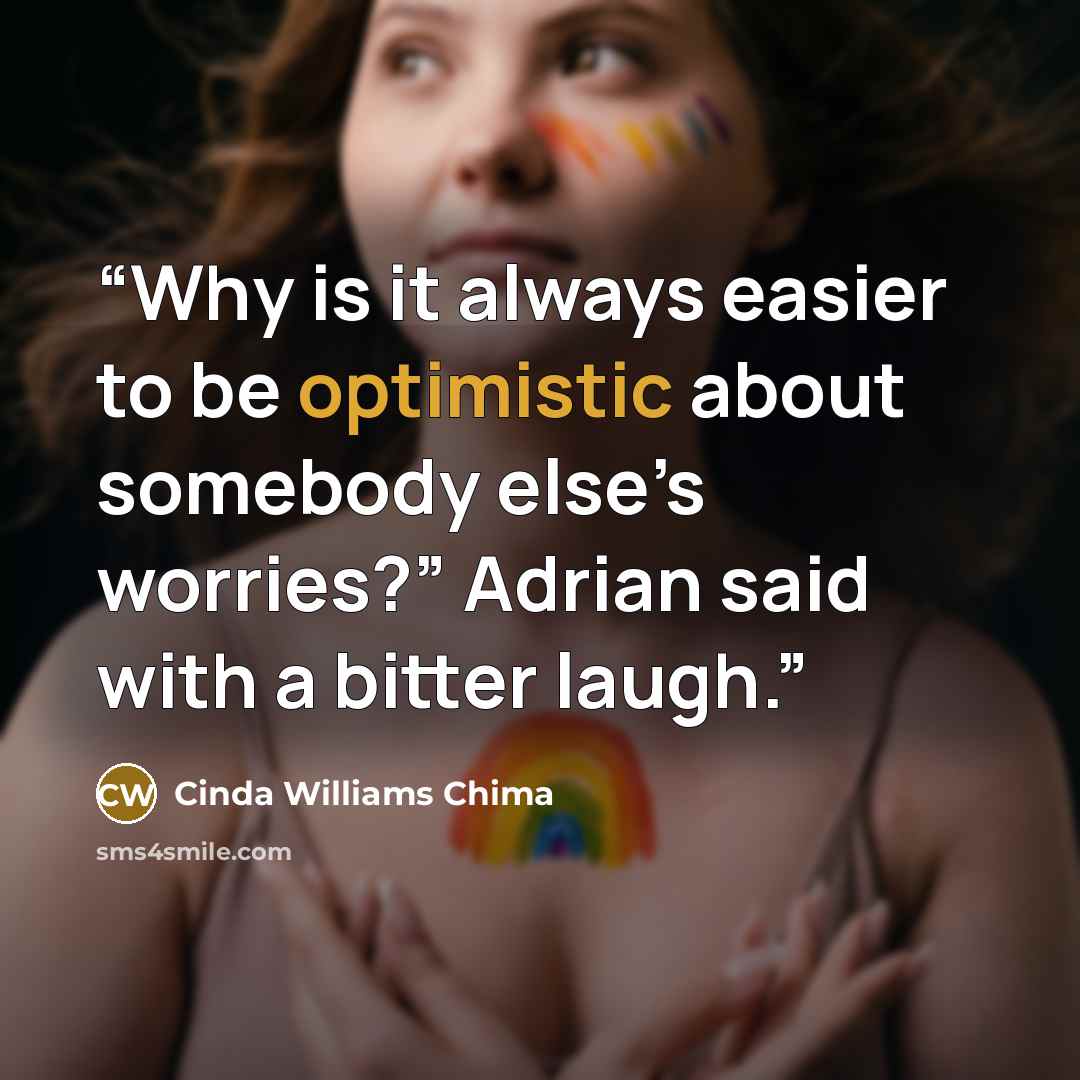 “Why is it always easier to be optimistic about somebody else’s worries?” Adrian said with a bitter laugh.” quote by Cinda Williams Chima