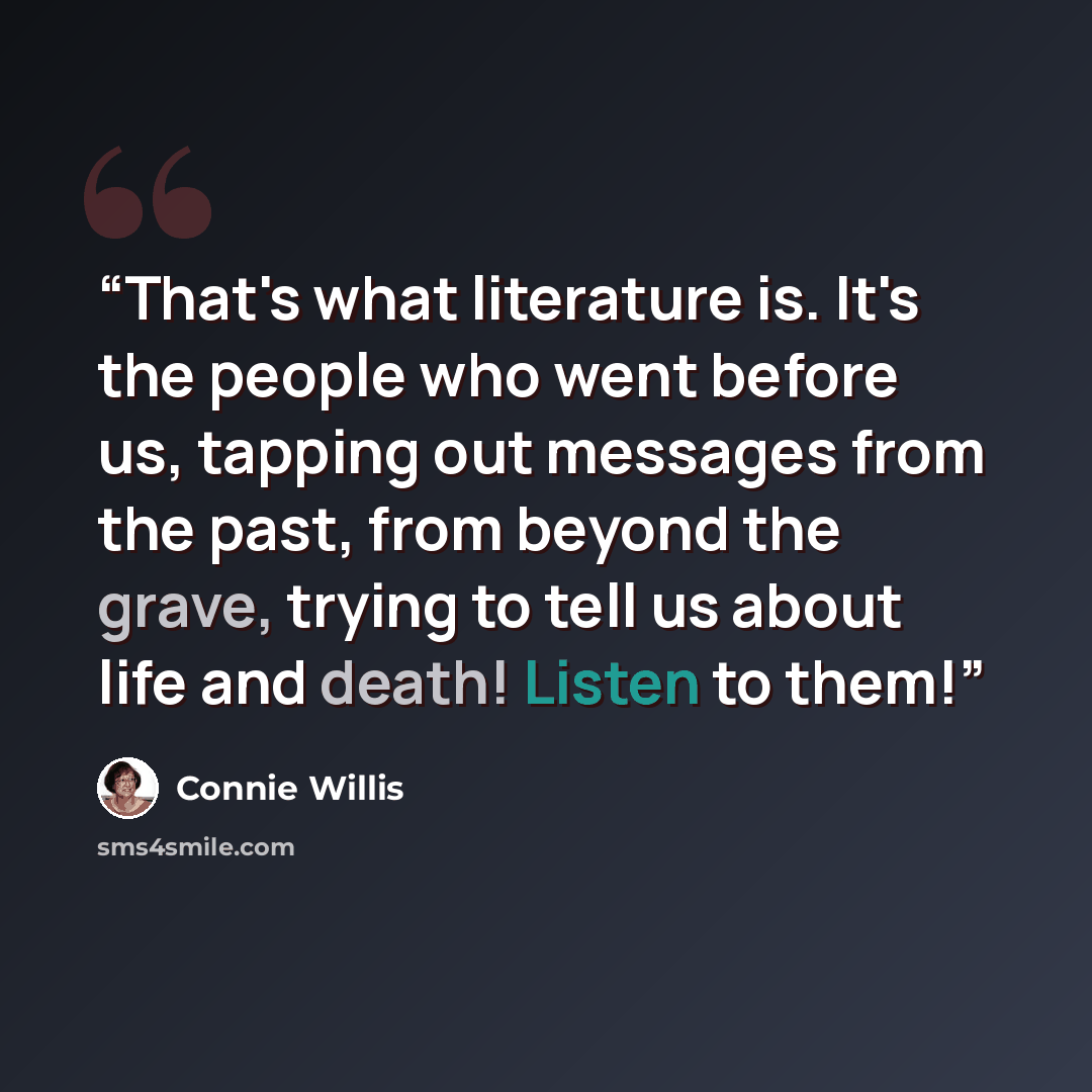 “That's what literature is. It's the people who went before us, tapping out messages from the past, from beyond the grave, trying to tell us about life and death! Listen to them!” quote by Connie Willis
