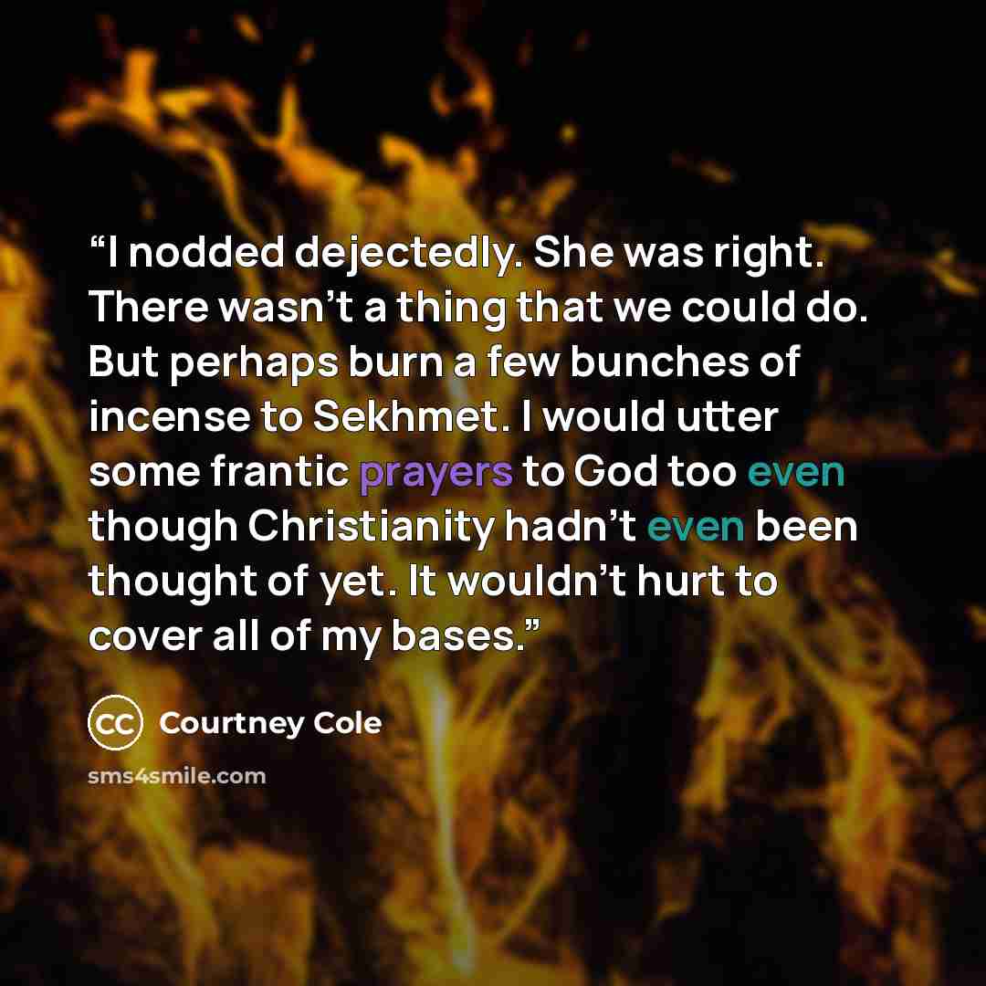 “I nodded dejectedly. She was right. There wasn't a thing that we could do. But perhaps burn a few bunches of incense to Sekhmet. I would utter some frantic prayers to God too even though Christianity hadn't even been thought of yet. It wouldn't hurt to cover all of my bases.” quote by Courtney Cole