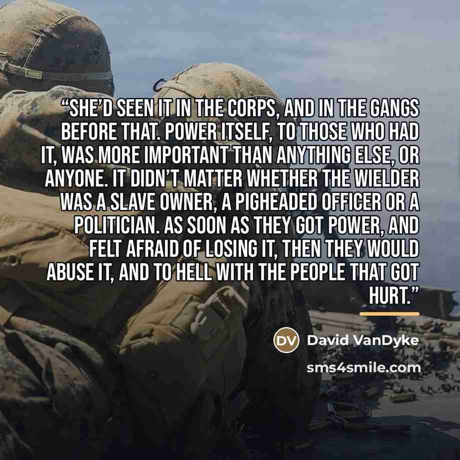 “She’d seen it in the Corps, and in the gangs before that. Power itself, to those who had it, was more important than anything else, or anyone. It didn’t matter whether the wielder was a slave owner, a pigheaded officer or a politician. As soon as they got power, and felt afraid of losing it, then…” quote by David VanDyke