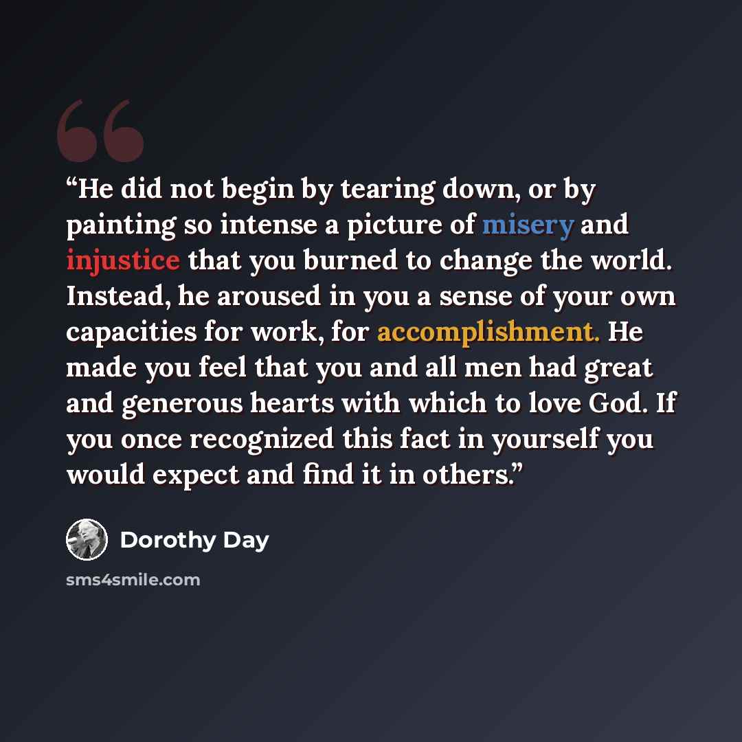 “He did not begin by tearing down, or by painting so intense a picture of misery and injustice that you burned to change the world. Instead, he aroused in you a sense of your own capacities for work, for accomplishment. He made you feel that you and all men had great and generous hearts with which…” quote by Dorothy Day