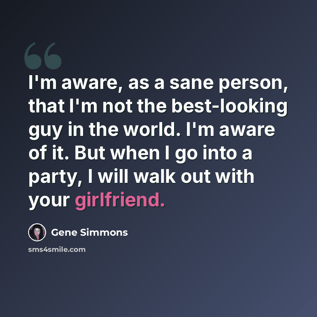“I'm aware, as a sane person, that I'm not the best-looking guy in the world. I'm aware of it. But when I go into a party, I will walk out with your girlfriend.” quote by Gene Simmons