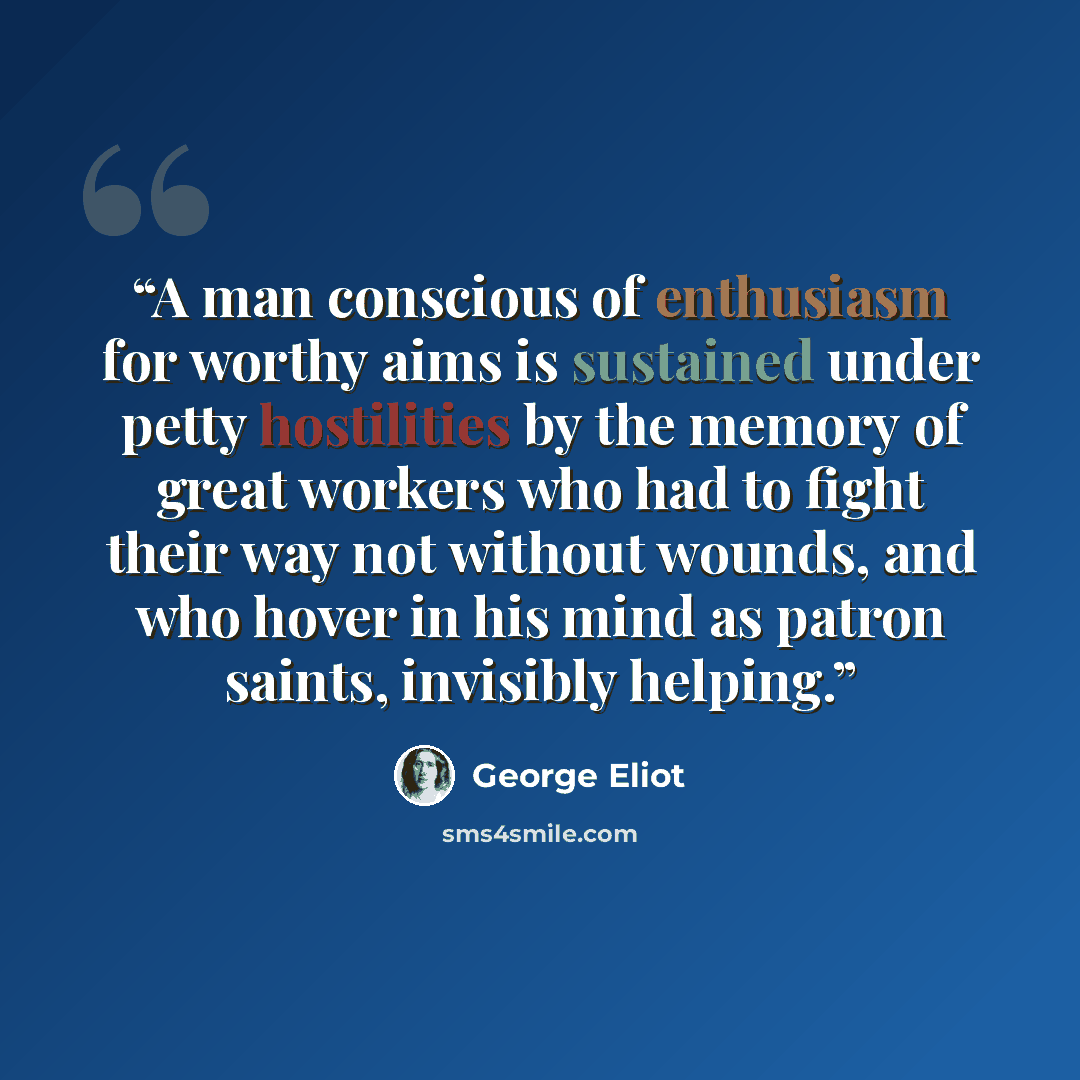 “A man conscious of enthusiasm for worthy aims is sustained under petty hostilities by the memory of great workers who had to fight their way not without wounds, and who hover in his mind as patron saints, invisibly helping.” quote by George Eliot