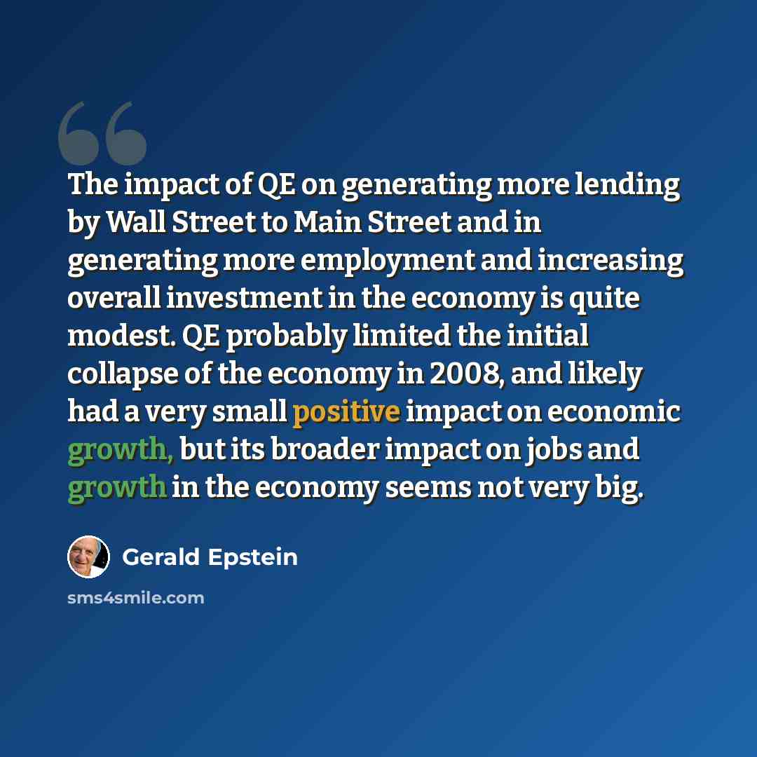 “The impact of QE on generating more lending by Wall Street to Main Street and in generating more employment and increasing overall investment in the economy is quite modest. QE probably limited the initial collapse of the economy in 2008, and likely had a very small positive impact on economic…” quote by Gerald Epstein