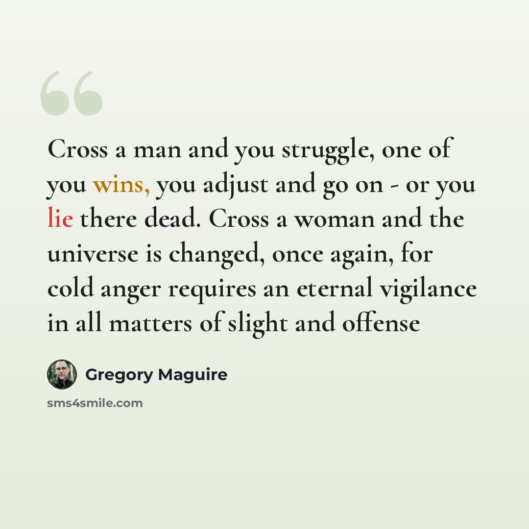“Cross a man and you struggle, one of you wins, you adjust and go on - or you lie there dead. Cross a woman and the universe is changed, once again, for cold anger requires an eternal vigilance in all matters of slight and offense” quote by Gregory Maguire