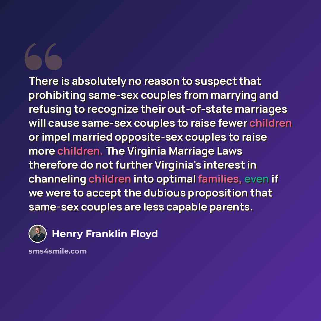 “There is absolutely no reason to suspect that prohibiting same-sex couples from marrying and refusing to recognize their out-of-state marriages will cause same-sex couples to raise fewer children or impel married opposite-sex couples to raise more children. The Virginia Marriage Laws therefore do…” quote by Henry Franklin Floyd