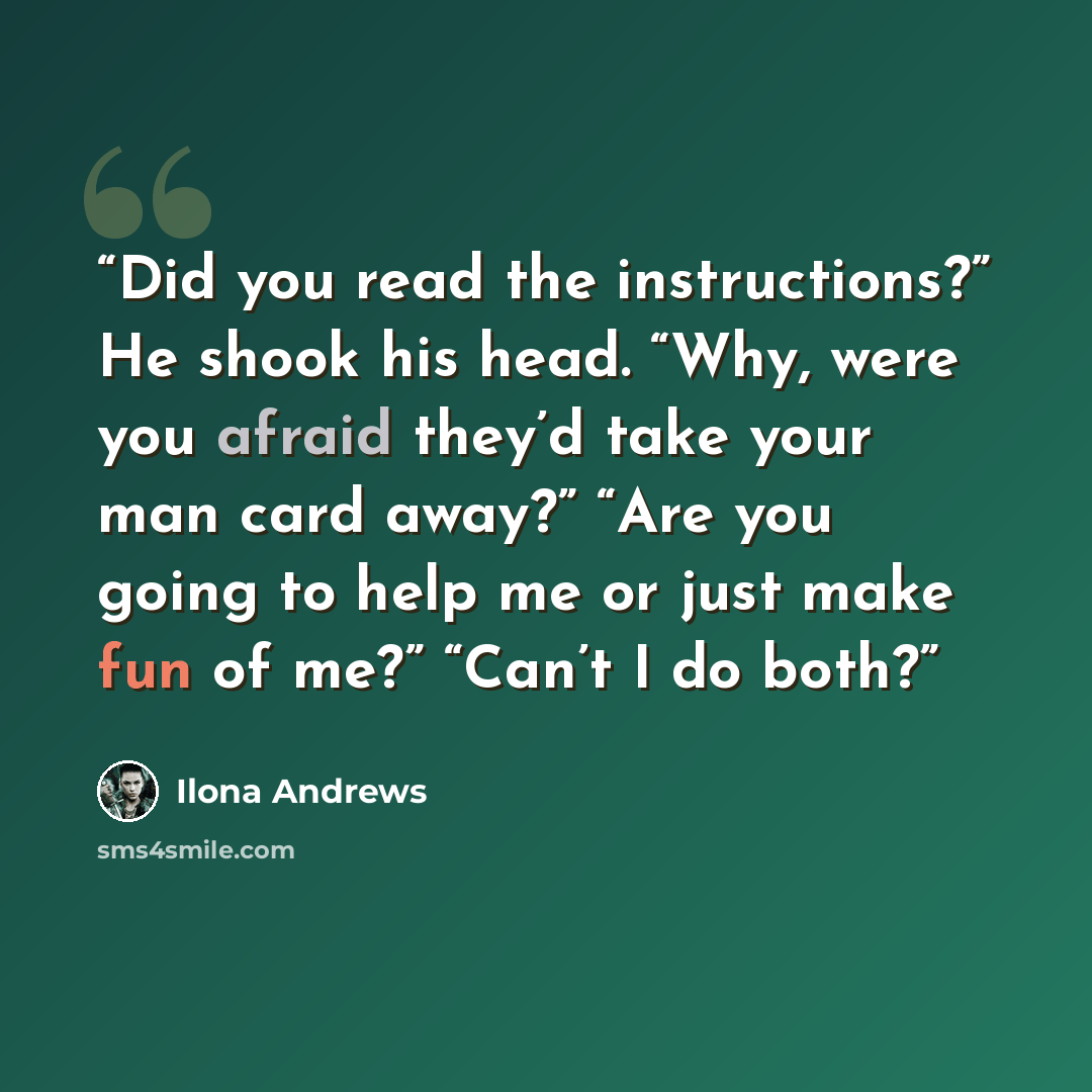 “Did you read the instructions?” He shook his head. “Why, were you afraid they’d take your man card away?” “Are you going to help me or just make fun of me?” “Can’t I do both?” quote by Ilona Andrews